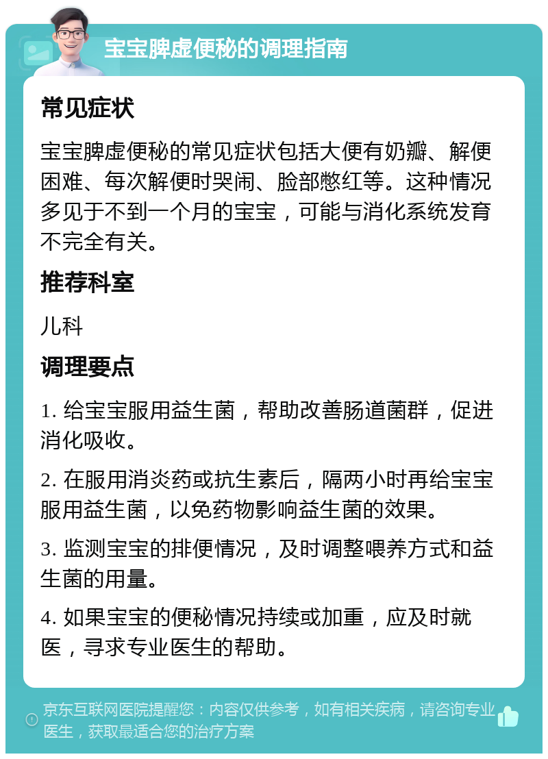 宝宝脾虚便秘的调理指南 常见症状 宝宝脾虚便秘的常见症状包括大便有奶瓣、解便困难、每次解便时哭闹、脸部憋红等。这种情况多见于不到一个月的宝宝，可能与消化系统发育不完全有关。 推荐科室 儿科 调理要点 1. 给宝宝服用益生菌，帮助改善肠道菌群，促进消化吸收。 2. 在服用消炎药或抗生素后，隔两小时再给宝宝服用益生菌，以免药物影响益生菌的效果。 3. 监测宝宝的排便情况，及时调整喂养方式和益生菌的用量。 4. 如果宝宝的便秘情况持续或加重，应及时就医，寻求专业医生的帮助。