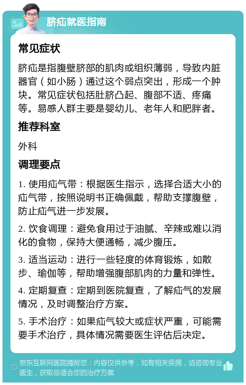 脐疝就医指南 常见症状 脐疝是指腹壁脐部的肌肉或组织薄弱，导致内脏器官（如小肠）通过这个弱点突出，形成一个肿块。常见症状包括肚脐凸起、腹部不适、疼痛等。易感人群主要是婴幼儿、老年人和肥胖者。 推荐科室 外科 调理要点 1. 使用疝气带：根据医生指示，选择合适大小的疝气带，按照说明书正确佩戴，帮助支撑腹壁，防止疝气进一步发展。 2. 饮食调理：避免食用过于油腻、辛辣或难以消化的食物，保持大便通畅，减少腹压。 3. 适当运动：进行一些轻度的体育锻炼，如散步、瑜伽等，帮助增强腹部肌肉的力量和弹性。 4. 定期复查：定期到医院复查，了解疝气的发展情况，及时调整治疗方案。 5. 手术治疗：如果疝气较大或症状严重，可能需要手术治疗，具体情况需要医生评估后决定。