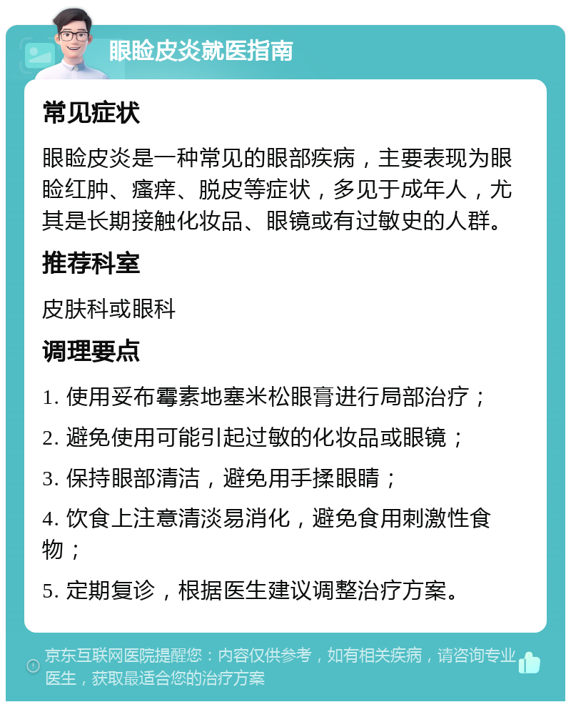 眼睑皮炎就医指南 常见症状 眼睑皮炎是一种常见的眼部疾病，主要表现为眼睑红肿、瘙痒、脱皮等症状，多见于成年人，尤其是长期接触化妆品、眼镜或有过敏史的人群。 推荐科室 皮肤科或眼科 调理要点 1. 使用妥布霉素地塞米松眼膏进行局部治疗； 2. 避免使用可能引起过敏的化妆品或眼镜； 3. 保持眼部清洁，避免用手揉眼睛； 4. 饮食上注意清淡易消化，避免食用刺激性食物； 5. 定期复诊，根据医生建议调整治疗方案。