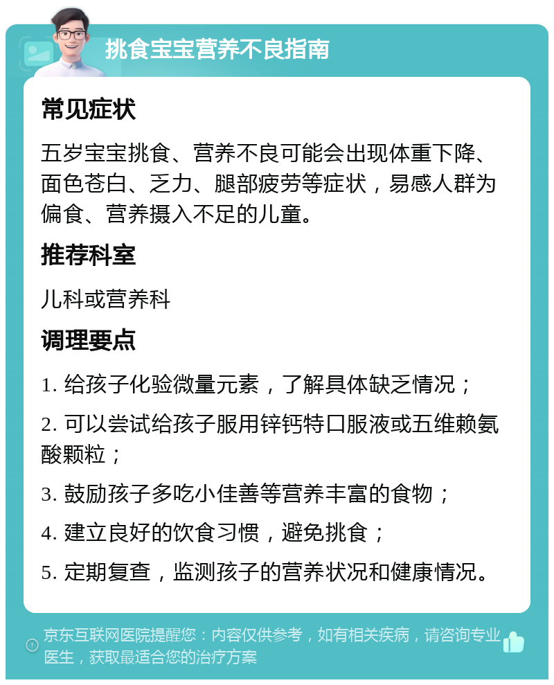 挑食宝宝营养不良指南 常见症状 五岁宝宝挑食、营养不良可能会出现体重下降、面色苍白、乏力、腿部疲劳等症状，易感人群为偏食、营养摄入不足的儿童。 推荐科室 儿科或营养科 调理要点 1. 给孩子化验微量元素，了解具体缺乏情况； 2. 可以尝试给孩子服用锌钙特口服液或五维赖氨酸颗粒； 3. 鼓励孩子多吃小佳善等营养丰富的食物； 4. 建立良好的饮食习惯，避免挑食； 5. 定期复查，监测孩子的营养状况和健康情况。