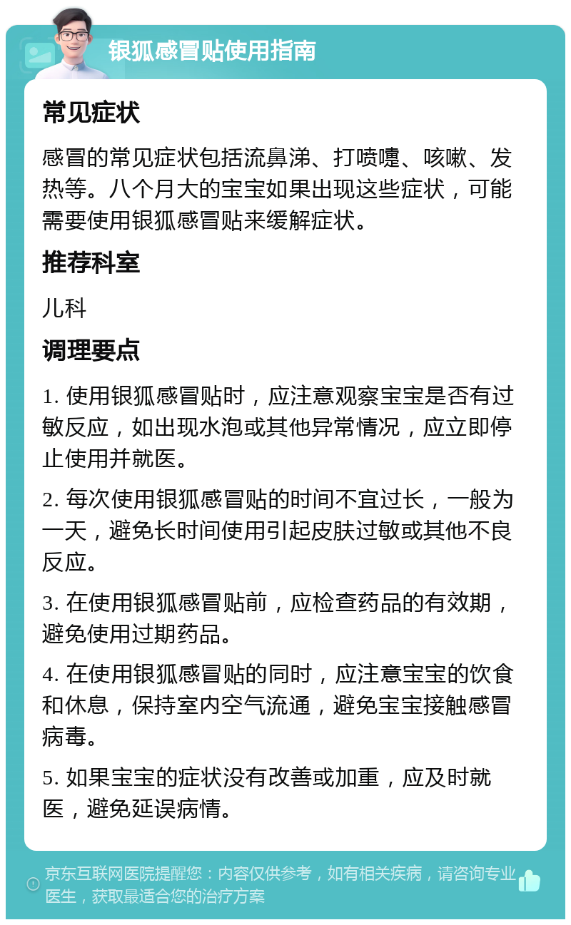 银狐感冒贴使用指南 常见症状 感冒的常见症状包括流鼻涕、打喷嚏、咳嗽、发热等。八个月大的宝宝如果出现这些症状，可能需要使用银狐感冒贴来缓解症状。 推荐科室 儿科 调理要点 1. 使用银狐感冒贴时，应注意观察宝宝是否有过敏反应，如出现水泡或其他异常情况，应立即停止使用并就医。 2. 每次使用银狐感冒贴的时间不宜过长，一般为一天，避免长时间使用引起皮肤过敏或其他不良反应。 3. 在使用银狐感冒贴前，应检查药品的有效期，避免使用过期药品。 4. 在使用银狐感冒贴的同时，应注意宝宝的饮食和休息，保持室内空气流通，避免宝宝接触感冒病毒。 5. 如果宝宝的症状没有改善或加重，应及时就医，避免延误病情。