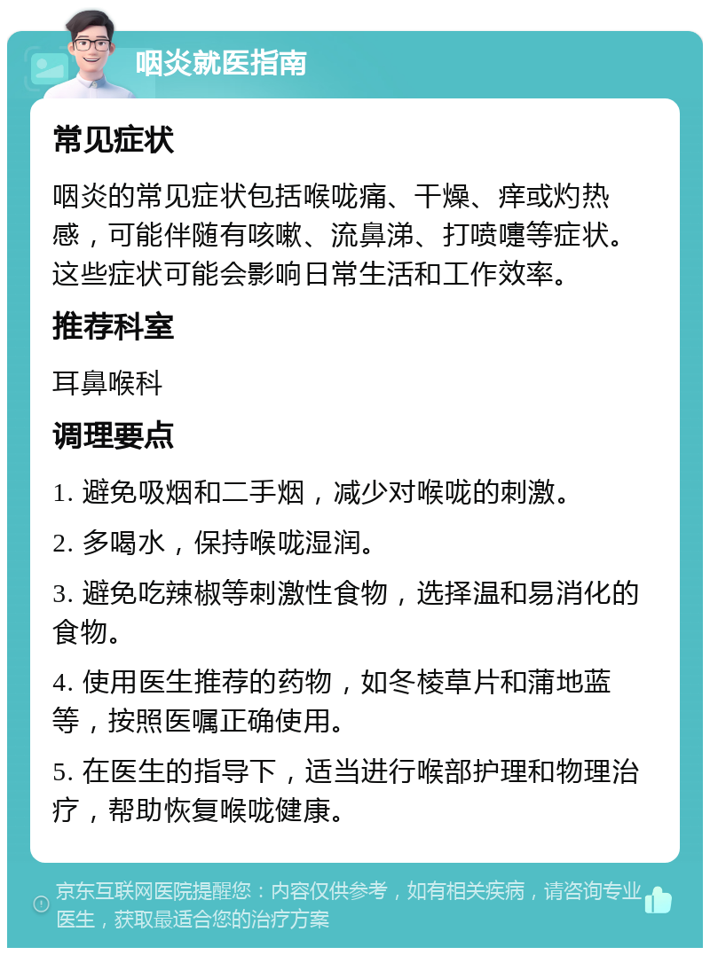 咽炎就医指南 常见症状 咽炎的常见症状包括喉咙痛、干燥、痒或灼热感，可能伴随有咳嗽、流鼻涕、打喷嚏等症状。这些症状可能会影响日常生活和工作效率。 推荐科室 耳鼻喉科 调理要点 1. 避免吸烟和二手烟，减少对喉咙的刺激。 2. 多喝水，保持喉咙湿润。 3. 避免吃辣椒等刺激性食物，选择温和易消化的食物。 4. 使用医生推荐的药物，如冬棱草片和蒲地蓝等，按照医嘱正确使用。 5. 在医生的指导下，适当进行喉部护理和物理治疗，帮助恢复喉咙健康。