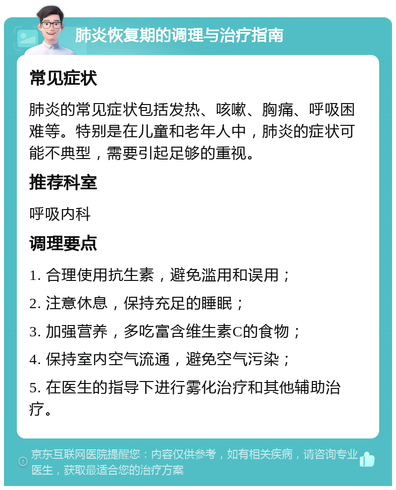 肺炎恢复期的调理与治疗指南 常见症状 肺炎的常见症状包括发热、咳嗽、胸痛、呼吸困难等。特别是在儿童和老年人中，肺炎的症状可能不典型，需要引起足够的重视。 推荐科室 呼吸内科 调理要点 1. 合理使用抗生素，避免滥用和误用； 2. 注意休息，保持充足的睡眠； 3. 加强营养，多吃富含维生素C的食物； 4. 保持室内空气流通，避免空气污染； 5. 在医生的指导下进行雾化治疗和其他辅助治疗。