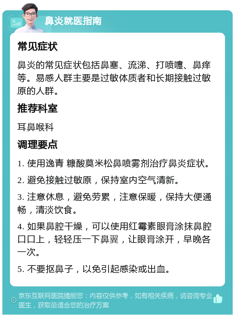 鼻炎就医指南 常见症状 鼻炎的常见症状包括鼻塞、流涕、打喷嚏、鼻痒等。易感人群主要是过敏体质者和长期接触过敏原的人群。 推荐科室 耳鼻喉科 调理要点 1. 使用逸青 糠酸莫米松鼻喷雾剂治疗鼻炎症状。 2. 避免接触过敏原，保持室内空气清新。 3. 注意休息，避免劳累，注意保暖，保持大便通畅，清淡饮食。 4. 如果鼻腔干燥，可以使用红霉素眼膏涂抹鼻腔口口上，轻轻压一下鼻翼，让眼膏涂开，早晚各一次。 5. 不要抠鼻子，以免引起感染或出血。