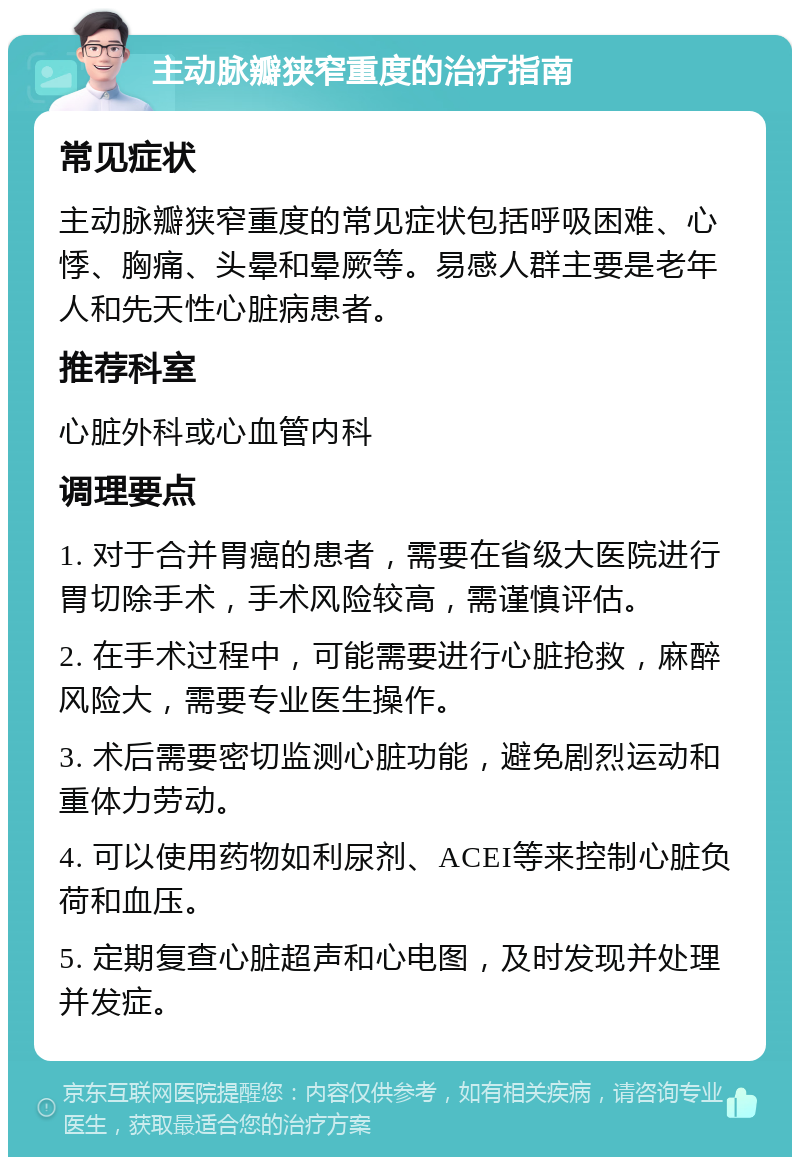 主动脉瓣狭窄重度的治疗指南 常见症状 主动脉瓣狭窄重度的常见症状包括呼吸困难、心悸、胸痛、头晕和晕厥等。易感人群主要是老年人和先天性心脏病患者。 推荐科室 心脏外科或心血管内科 调理要点 1. 对于合并胃癌的患者，需要在省级大医院进行胃切除手术，手术风险较高，需谨慎评估。 2. 在手术过程中，可能需要进行心脏抢救，麻醉风险大，需要专业医生操作。 3. 术后需要密切监测心脏功能，避免剧烈运动和重体力劳动。 4. 可以使用药物如利尿剂、ACEI等来控制心脏负荷和血压。 5. 定期复查心脏超声和心电图，及时发现并处理并发症。