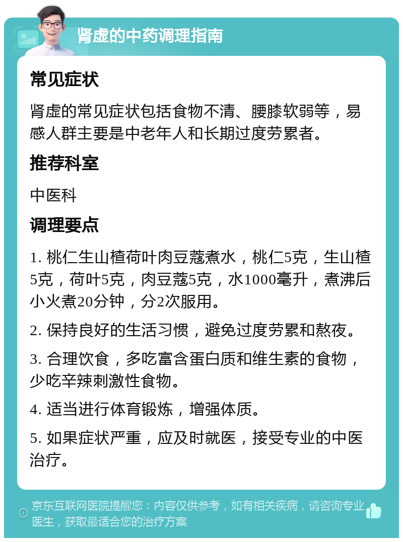 肾虚的中药调理指南 常见症状 肾虚的常见症状包括食物不清、腰膝软弱等，易感人群主要是中老年人和长期过度劳累者。 推荐科室 中医科 调理要点 1. 桃仁生山楂荷叶肉豆蔻煮水，桃仁5克，生山楂5克，荷叶5克，肉豆蔻5克，水1000毫升，煮沸后小火煮20分钟，分2次服用。 2. 保持良好的生活习惯，避免过度劳累和熬夜。 3. 合理饮食，多吃富含蛋白质和维生素的食物，少吃辛辣刺激性食物。 4. 适当进行体育锻炼，增强体质。 5. 如果症状严重，应及时就医，接受专业的中医治疗。