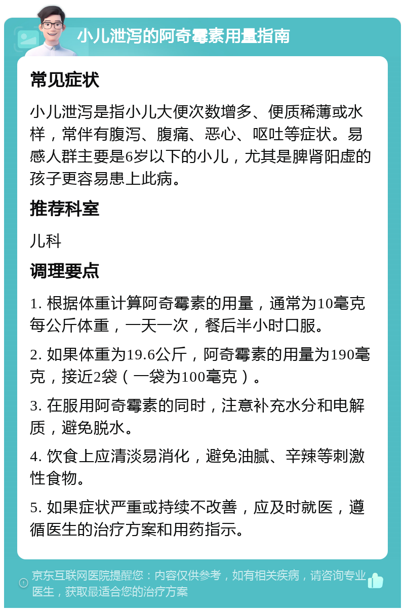 小儿泄泻的阿奇霉素用量指南 常见症状 小儿泄泻是指小儿大便次数增多、便质稀薄或水样，常伴有腹泻、腹痛、恶心、呕吐等症状。易感人群主要是6岁以下的小儿，尤其是脾肾阳虚的孩子更容易患上此病。 推荐科室 儿科 调理要点 1. 根据体重计算阿奇霉素的用量，通常为10毫克每公斤体重，一天一次，餐后半小时口服。 2. 如果体重为19.6公斤，阿奇霉素的用量为190毫克，接近2袋（一袋为100毫克）。 3. 在服用阿奇霉素的同时，注意补充水分和电解质，避免脱水。 4. 饮食上应清淡易消化，避免油腻、辛辣等刺激性食物。 5. 如果症状严重或持续不改善，应及时就医，遵循医生的治疗方案和用药指示。