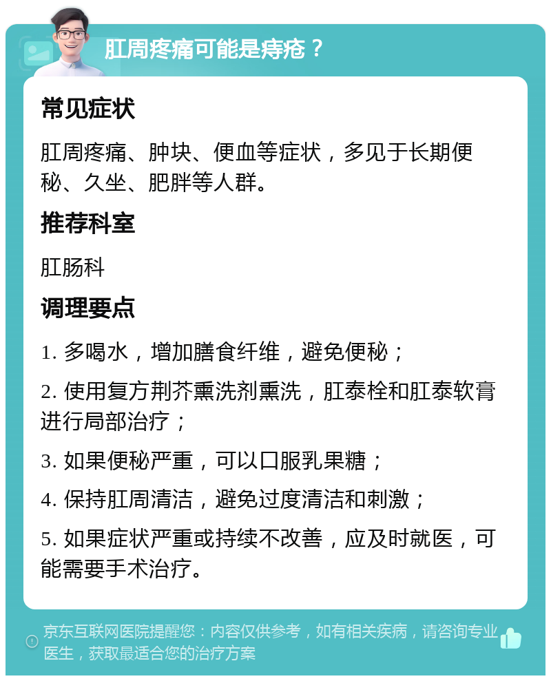 肛周疼痛可能是痔疮？ 常见症状 肛周疼痛、肿块、便血等症状，多见于长期便秘、久坐、肥胖等人群。 推荐科室 肛肠科 调理要点 1. 多喝水，增加膳食纤维，避免便秘； 2. 使用复方荆芥熏洗剂熏洗，肛泰栓和肛泰软膏进行局部治疗； 3. 如果便秘严重，可以口服乳果糖； 4. 保持肛周清洁，避免过度清洁和刺激； 5. 如果症状严重或持续不改善，应及时就医，可能需要手术治疗。