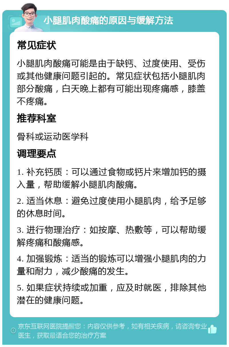 小腿肌肉酸痛的原因与缓解方法 常见症状 小腿肌肉酸痛可能是由于缺钙、过度使用、受伤或其他健康问题引起的。常见症状包括小腿肌肉部分酸痛，白天晚上都有可能出现疼痛感，膝盖不疼痛。 推荐科室 骨科或运动医学科 调理要点 1. 补充钙质：可以通过食物或钙片来增加钙的摄入量，帮助缓解小腿肌肉酸痛。 2. 适当休息：避免过度使用小腿肌肉，给予足够的休息时间。 3. 进行物理治疗：如按摩、热敷等，可以帮助缓解疼痛和酸痛感。 4. 加强锻炼：适当的锻炼可以增强小腿肌肉的力量和耐力，减少酸痛的发生。 5. 如果症状持续或加重，应及时就医，排除其他潜在的健康问题。