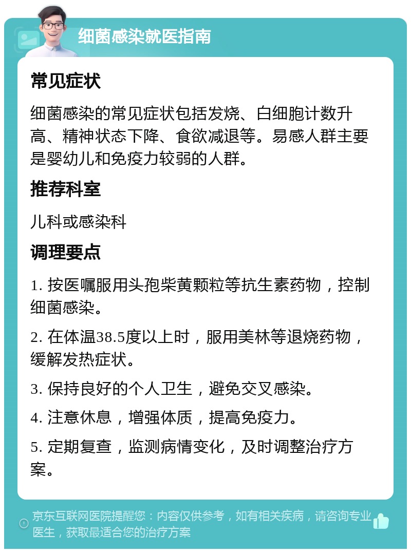 细菌感染就医指南 常见症状 细菌感染的常见症状包括发烧、白细胞计数升高、精神状态下降、食欲减退等。易感人群主要是婴幼儿和免疫力较弱的人群。 推荐科室 儿科或感染科 调理要点 1. 按医嘱服用头孢柴黄颗粒等抗生素药物，控制细菌感染。 2. 在体温38.5度以上时，服用美林等退烧药物，缓解发热症状。 3. 保持良好的个人卫生，避免交叉感染。 4. 注意休息，增强体质，提高免疫力。 5. 定期复查，监测病情变化，及时调整治疗方案。