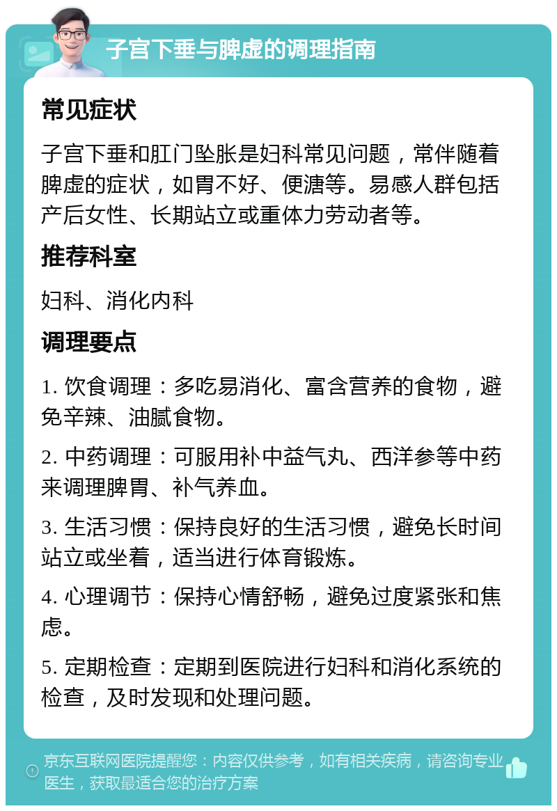 子宫下垂与脾虚的调理指南 常见症状 子宫下垂和肛门坠胀是妇科常见问题，常伴随着脾虚的症状，如胃不好、便溏等。易感人群包括产后女性、长期站立或重体力劳动者等。 推荐科室 妇科、消化内科 调理要点 1. 饮食调理：多吃易消化、富含营养的食物，避免辛辣、油腻食物。 2. 中药调理：可服用补中益气丸、西洋参等中药来调理脾胃、补气养血。 3. 生活习惯：保持良好的生活习惯，避免长时间站立或坐着，适当进行体育锻炼。 4. 心理调节：保持心情舒畅，避免过度紧张和焦虑。 5. 定期检查：定期到医院进行妇科和消化系统的检查，及时发现和处理问题。