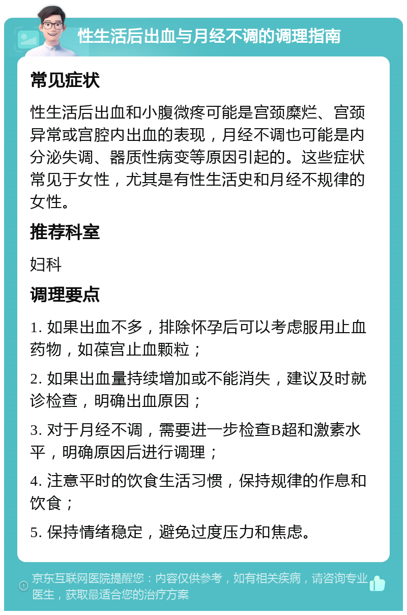 性生活后出血与月经不调的调理指南 常见症状 性生活后出血和小腹微疼可能是宫颈糜烂、宫颈异常或宫腔内出血的表现，月经不调也可能是内分泌失调、器质性病变等原因引起的。这些症状常见于女性，尤其是有性生活史和月经不规律的女性。 推荐科室 妇科 调理要点 1. 如果出血不多，排除怀孕后可以考虑服用止血药物，如葆宫止血颗粒； 2. 如果出血量持续增加或不能消失，建议及时就诊检查，明确出血原因； 3. 对于月经不调，需要进一步检查B超和激素水平，明确原因后进行调理； 4. 注意平时的饮食生活习惯，保持规律的作息和饮食； 5. 保持情绪稳定，避免过度压力和焦虑。