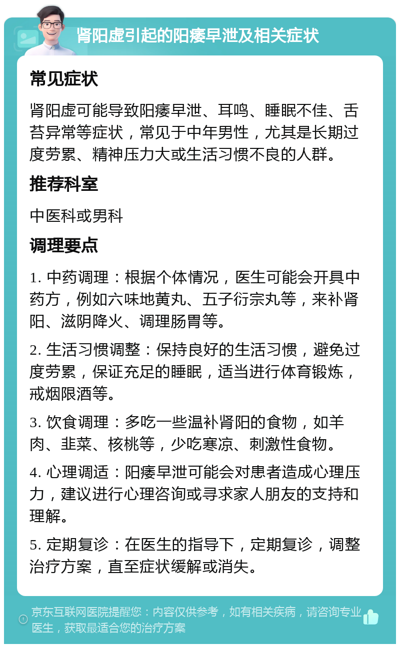 肾阳虚引起的阳痿早泄及相关症状 常见症状 肾阳虚可能导致阳痿早泄、耳鸣、睡眠不佳、舌苔异常等症状，常见于中年男性，尤其是长期过度劳累、精神压力大或生活习惯不良的人群。 推荐科室 中医科或男科 调理要点 1. 中药调理：根据个体情况，医生可能会开具中药方，例如六味地黄丸、五子衍宗丸等，来补肾阳、滋阴降火、调理肠胃等。 2. 生活习惯调整：保持良好的生活习惯，避免过度劳累，保证充足的睡眠，适当进行体育锻炼，戒烟限酒等。 3. 饮食调理：多吃一些温补肾阳的食物，如羊肉、韭菜、核桃等，少吃寒凉、刺激性食物。 4. 心理调适：阳痿早泄可能会对患者造成心理压力，建议进行心理咨询或寻求家人朋友的支持和理解。 5. 定期复诊：在医生的指导下，定期复诊，调整治疗方案，直至症状缓解或消失。