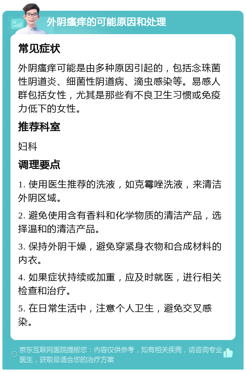 外阴瘙痒的可能原因和处理 常见症状 外阴瘙痒可能是由多种原因引起的，包括念珠菌性阴道炎、细菌性阴道病、滴虫感染等。易感人群包括女性，尤其是那些有不良卫生习惯或免疫力低下的女性。 推荐科室 妇科 调理要点 1. 使用医生推荐的洗液，如克霉唑洗液，来清洁外阴区域。 2. 避免使用含有香料和化学物质的清洁产品，选择温和的清洁产品。 3. 保持外阴干燥，避免穿紧身衣物和合成材料的内衣。 4. 如果症状持续或加重，应及时就医，进行相关检查和治疗。 5. 在日常生活中，注意个人卫生，避免交叉感染。