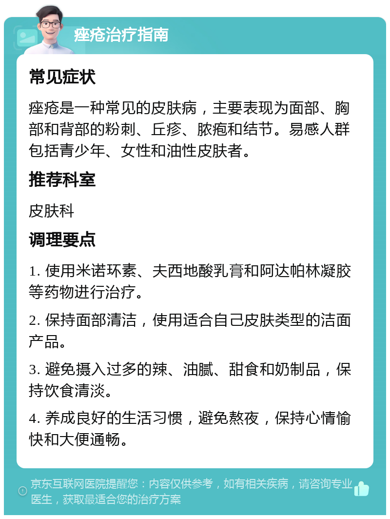 痤疮治疗指南 常见症状 痤疮是一种常见的皮肤病，主要表现为面部、胸部和背部的粉刺、丘疹、脓疱和结节。易感人群包括青少年、女性和油性皮肤者。 推荐科室 皮肤科 调理要点 1. 使用米诺环素、夫西地酸乳膏和阿达帕林凝胶等药物进行治疗。 2. 保持面部清洁，使用适合自己皮肤类型的洁面产品。 3. 避免摄入过多的辣、油腻、甜食和奶制品，保持饮食清淡。 4. 养成良好的生活习惯，避免熬夜，保持心情愉快和大便通畅。