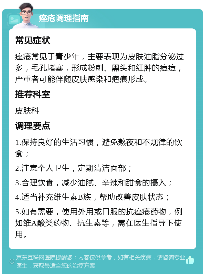 痤疮调理指南 常见症状 痤疮常见于青少年，主要表现为皮肤油脂分泌过多，毛孔堵塞，形成粉刺、黑头和红肿的痘痘，严重者可能伴随皮肤感染和疤痕形成。 推荐科室 皮肤科 调理要点 1.保持良好的生活习惯，避免熬夜和不规律的饮食； 2.注意个人卫生，定期清洁面部； 3.合理饮食，减少油腻、辛辣和甜食的摄入； 4.适当补充维生素B族，帮助改善皮肤状态； 5.如有需要，使用外用或口服的抗痤疮药物，例如维A酸类药物、抗生素等，需在医生指导下使用。