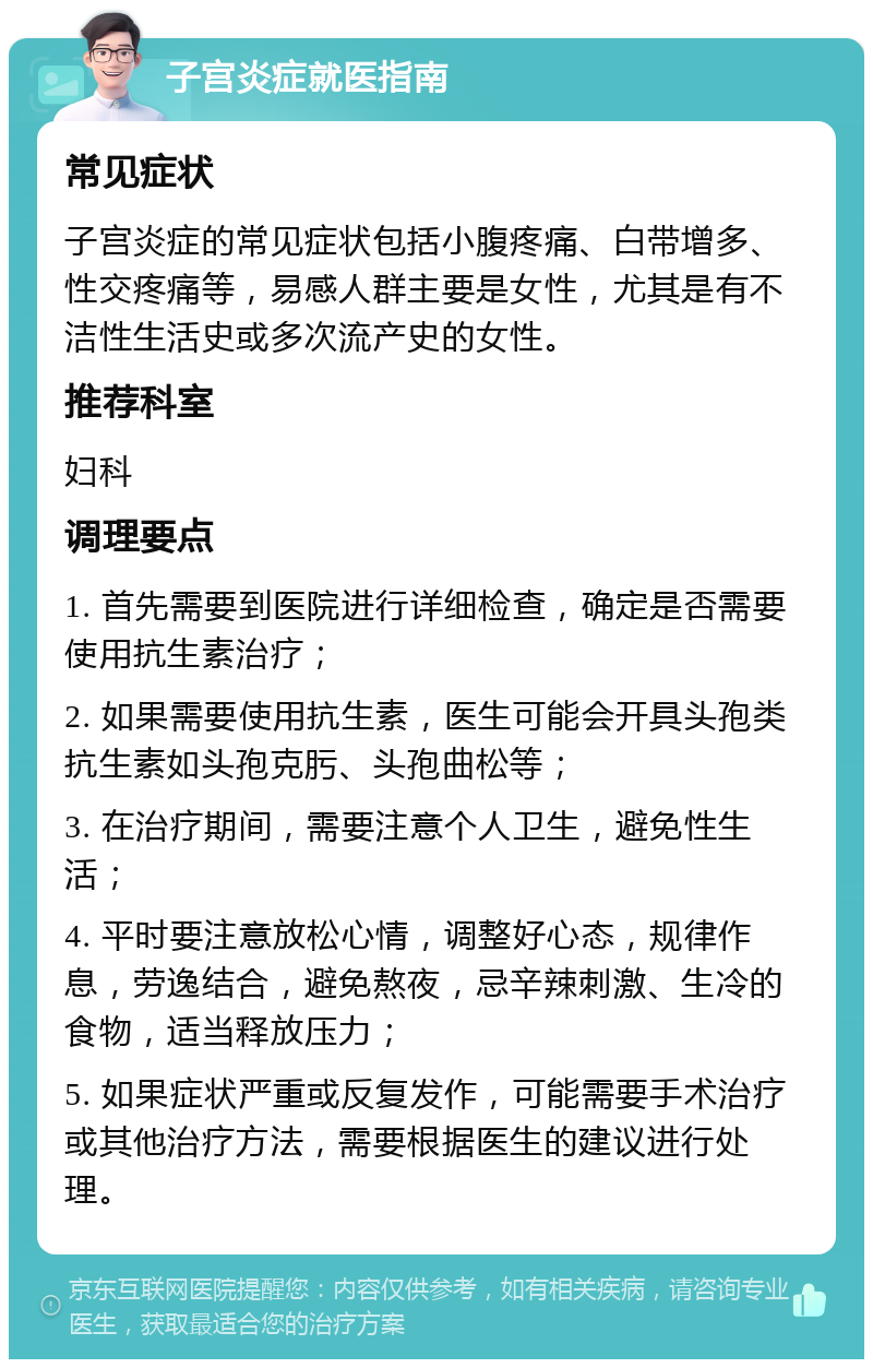 子宫炎症就医指南 常见症状 子宫炎症的常见症状包括小腹疼痛、白带增多、性交疼痛等，易感人群主要是女性，尤其是有不洁性生活史或多次流产史的女性。 推荐科室 妇科 调理要点 1. 首先需要到医院进行详细检查，确定是否需要使用抗生素治疗； 2. 如果需要使用抗生素，医生可能会开具头孢类抗生素如头孢克肟、头孢曲松等； 3. 在治疗期间，需要注意个人卫生，避免性生活； 4. 平时要注意放松心情，调整好心态，规律作息，劳逸结合，避免熬夜，忌辛辣刺激、生冷的食物，适当释放压力； 5. 如果症状严重或反复发作，可能需要手术治疗或其他治疗方法，需要根据医生的建议进行处理。