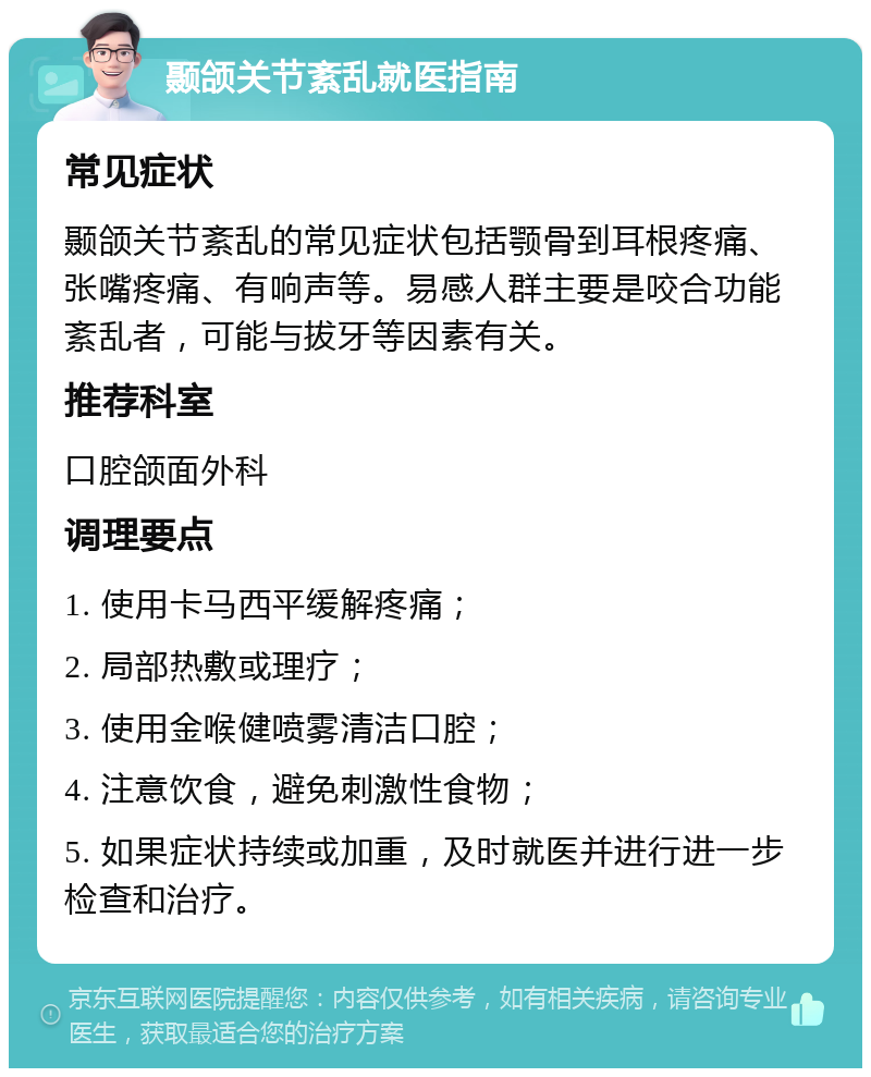 颞颌关节紊乱就医指南 常见症状 颞颌关节紊乱的常见症状包括颚骨到耳根疼痛、张嘴疼痛、有响声等。易感人群主要是咬合功能紊乱者，可能与拔牙等因素有关。 推荐科室 口腔颌面外科 调理要点 1. 使用卡马西平缓解疼痛； 2. 局部热敷或理疗； 3. 使用金喉健喷雾清洁口腔； 4. 注意饮食，避免刺激性食物； 5. 如果症状持续或加重，及时就医并进行进一步检查和治疗。