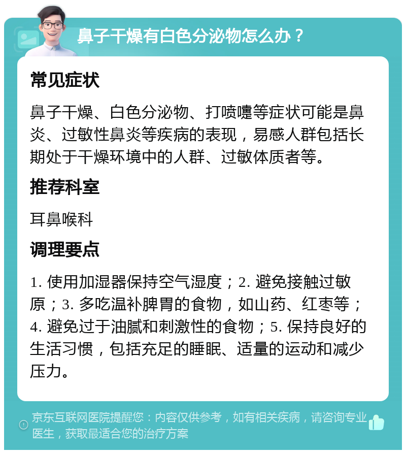 鼻子干燥有白色分泌物怎么办？ 常见症状 鼻子干燥、白色分泌物、打喷嚏等症状可能是鼻炎、过敏性鼻炎等疾病的表现，易感人群包括长期处于干燥环境中的人群、过敏体质者等。 推荐科室 耳鼻喉科 调理要点 1. 使用加湿器保持空气湿度；2. 避免接触过敏原；3. 多吃温补脾胃的食物，如山药、红枣等；4. 避免过于油腻和刺激性的食物；5. 保持良好的生活习惯，包括充足的睡眠、适量的运动和减少压力。