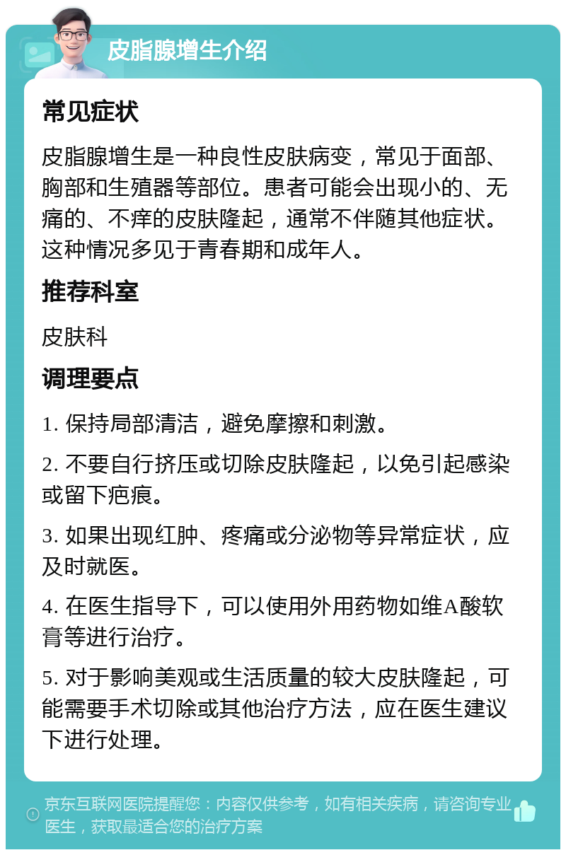 皮脂腺增生介绍 常见症状 皮脂腺增生是一种良性皮肤病变，常见于面部、胸部和生殖器等部位。患者可能会出现小的、无痛的、不痒的皮肤隆起，通常不伴随其他症状。这种情况多见于青春期和成年人。 推荐科室 皮肤科 调理要点 1. 保持局部清洁，避免摩擦和刺激。 2. 不要自行挤压或切除皮肤隆起，以免引起感染或留下疤痕。 3. 如果出现红肿、疼痛或分泌物等异常症状，应及时就医。 4. 在医生指导下，可以使用外用药物如维A酸软膏等进行治疗。 5. 对于影响美观或生活质量的较大皮肤隆起，可能需要手术切除或其他治疗方法，应在医生建议下进行处理。