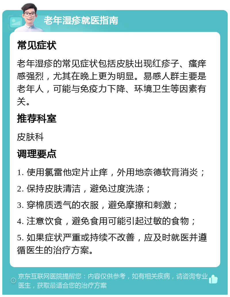 老年湿疹就医指南 常见症状 老年湿疹的常见症状包括皮肤出现红疹子、瘙痒感强烈，尤其在晚上更为明显。易感人群主要是老年人，可能与免疫力下降、环境卫生等因素有关。 推荐科室 皮肤科 调理要点 1. 使用氯雷他定片止痒，外用地奈德软膏消炎； 2. 保持皮肤清洁，避免过度洗涤； 3. 穿棉质透气的衣服，避免摩擦和刺激； 4. 注意饮食，避免食用可能引起过敏的食物； 5. 如果症状严重或持续不改善，应及时就医并遵循医生的治疗方案。