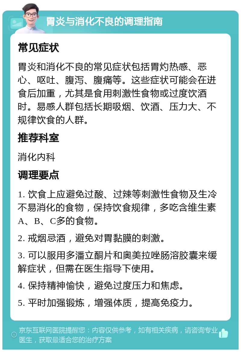 胃炎与消化不良的调理指南 常见症状 胃炎和消化不良的常见症状包括胃灼热感、恶心、呕吐、腹泻、腹痛等。这些症状可能会在进食后加重，尤其是食用刺激性食物或过度饮酒时。易感人群包括长期吸烟、饮酒、压力大、不规律饮食的人群。 推荐科室 消化内科 调理要点 1. 饮食上应避免过酸、过辣等刺激性食物及生冷不易消化的食物，保持饮食规律，多吃含维生素A、B、C多的食物。 2. 戒烟忌酒，避免对胃黏膜的刺激。 3. 可以服用多潘立酮片和奥美拉唑肠溶胶囊来缓解症状，但需在医生指导下使用。 4. 保持精神愉快，避免过度压力和焦虑。 5. 平时加强锻炼，增强体质，提高免疫力。