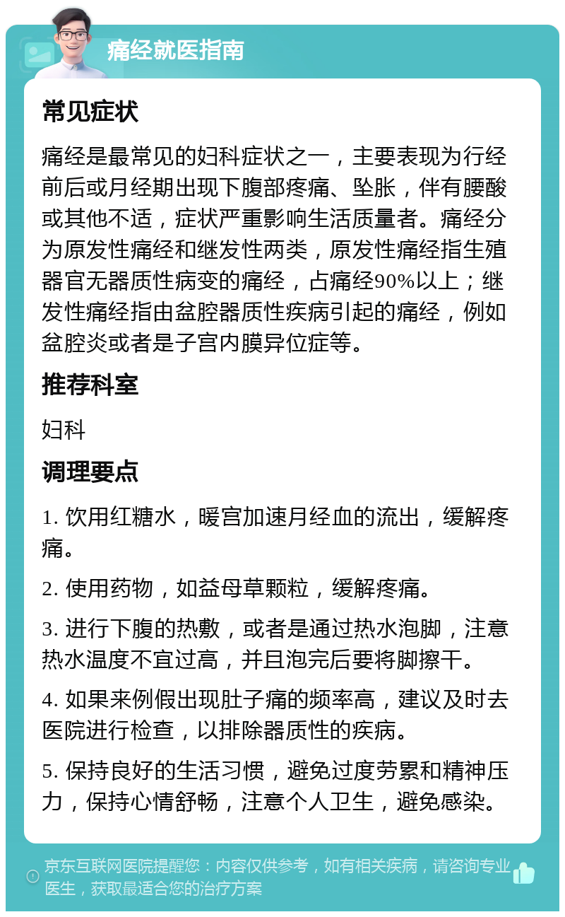 痛经就医指南 常见症状 痛经是最常见的妇科症状之一，主要表现为行经前后或月经期出现下腹部疼痛、坠胀，伴有腰酸或其他不适，症状严重影响生活质量者。痛经分为原发性痛经和继发性两类，原发性痛经指生殖器官无器质性病变的痛经，占痛经90%以上；继发性痛经指由盆腔器质性疾病引起的痛经，例如盆腔炎或者是子宫内膜异位症等。 推荐科室 妇科 调理要点 1. 饮用红糖水，暖宫加速月经血的流出，缓解疼痛。 2. 使用药物，如益母草颗粒，缓解疼痛。 3. 进行下腹的热敷，或者是通过热水泡脚，注意热水温度不宜过高，并且泡完后要将脚擦干。 4. 如果来例假出现肚子痛的频率高，建议及时去医院进行检查，以排除器质性的疾病。 5. 保持良好的生活习惯，避免过度劳累和精神压力，保持心情舒畅，注意个人卫生，避免感染。