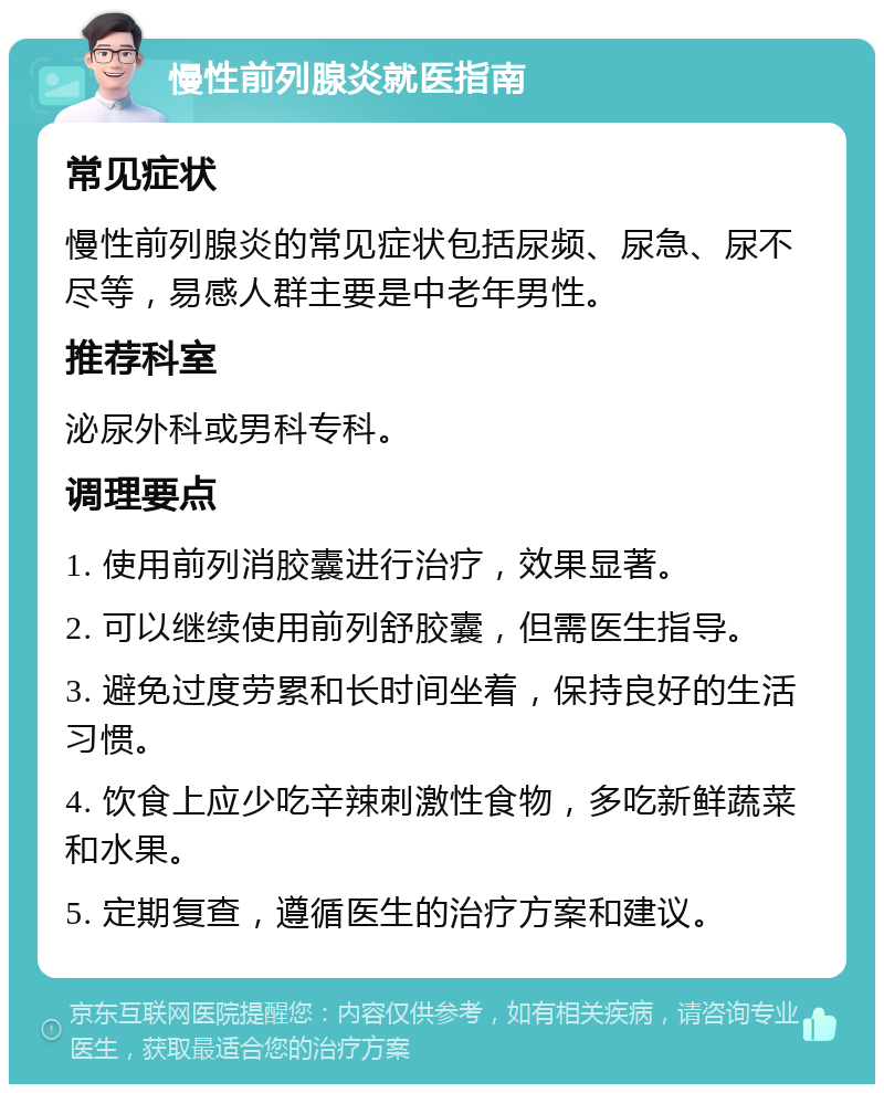 慢性前列腺炎就医指南 常见症状 慢性前列腺炎的常见症状包括尿频、尿急、尿不尽等，易感人群主要是中老年男性。 推荐科室 泌尿外科或男科专科。 调理要点 1. 使用前列消胶囊进行治疗，效果显著。 2. 可以继续使用前列舒胶囊，但需医生指导。 3. 避免过度劳累和长时间坐着，保持良好的生活习惯。 4. 饮食上应少吃辛辣刺激性食物，多吃新鲜蔬菜和水果。 5. 定期复查，遵循医生的治疗方案和建议。