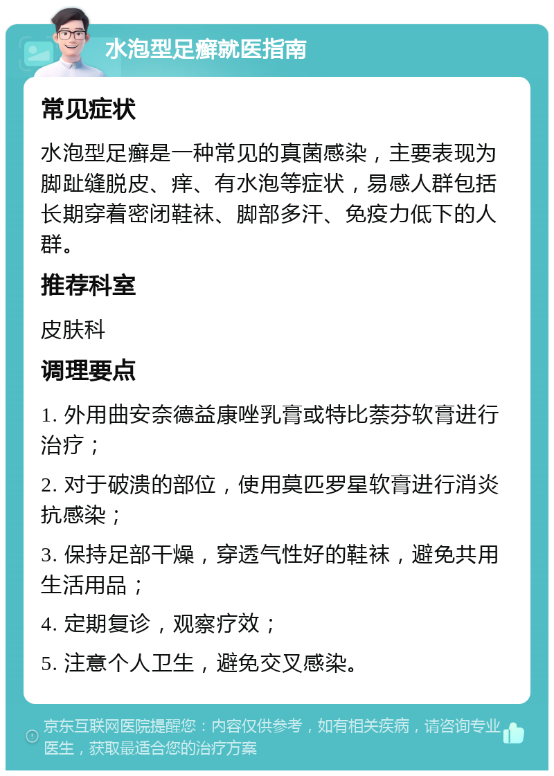 水泡型足癣就医指南 常见症状 水泡型足癣是一种常见的真菌感染，主要表现为脚趾缝脱皮、痒、有水泡等症状，易感人群包括长期穿着密闭鞋袜、脚部多汗、免疫力低下的人群。 推荐科室 皮肤科 调理要点 1. 外用曲安奈德益康唑乳膏或特比萘芬软膏进行治疗； 2. 对于破溃的部位，使用莫匹罗星软膏进行消炎抗感染； 3. 保持足部干燥，穿透气性好的鞋袜，避免共用生活用品； 4. 定期复诊，观察疗效； 5. 注意个人卫生，避免交叉感染。