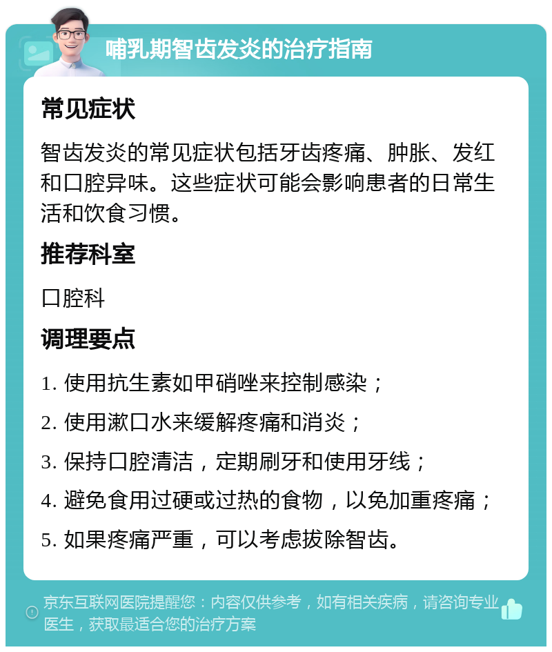 哺乳期智齿发炎的治疗指南 常见症状 智齿发炎的常见症状包括牙齿疼痛、肿胀、发红和口腔异味。这些症状可能会影响患者的日常生活和饮食习惯。 推荐科室 口腔科 调理要点 1. 使用抗生素如甲硝唑来控制感染； 2. 使用漱口水来缓解疼痛和消炎； 3. 保持口腔清洁，定期刷牙和使用牙线； 4. 避免食用过硬或过热的食物，以免加重疼痛； 5. 如果疼痛严重，可以考虑拔除智齿。