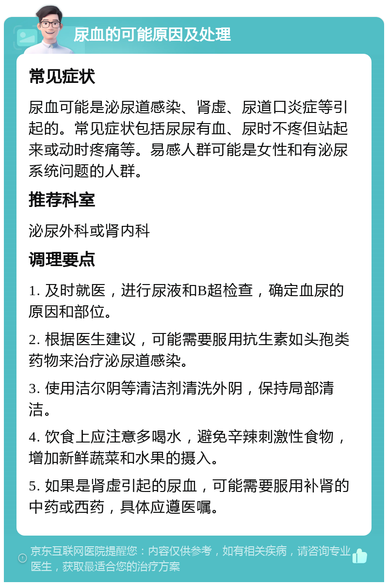 尿血的可能原因及处理 常见症状 尿血可能是泌尿道感染、肾虚、尿道口炎症等引起的。常见症状包括尿尿有血、尿时不疼但站起来或动时疼痛等。易感人群可能是女性和有泌尿系统问题的人群。 推荐科室 泌尿外科或肾内科 调理要点 1. 及时就医，进行尿液和B超检查，确定血尿的原因和部位。 2. 根据医生建议，可能需要服用抗生素如头孢类药物来治疗泌尿道感染。 3. 使用洁尔阴等清洁剂清洗外阴，保持局部清洁。 4. 饮食上应注意多喝水，避免辛辣刺激性食物，增加新鲜蔬菜和水果的摄入。 5. 如果是肾虚引起的尿血，可能需要服用补肾的中药或西药，具体应遵医嘱。