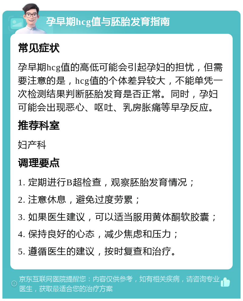 孕早期hcg值与胚胎发育指南 常见症状 孕早期hcg值的高低可能会引起孕妇的担忧，但需要注意的是，hcg值的个体差异较大，不能单凭一次检测结果判断胚胎发育是否正常。同时，孕妇可能会出现恶心、呕吐、乳房胀痛等早孕反应。 推荐科室 妇产科 调理要点 1. 定期进行B超检查，观察胚胎发育情况； 2. 注意休息，避免过度劳累； 3. 如果医生建议，可以适当服用黄体酮软胶囊； 4. 保持良好的心态，减少焦虑和压力； 5. 遵循医生的建议，按时复查和治疗。