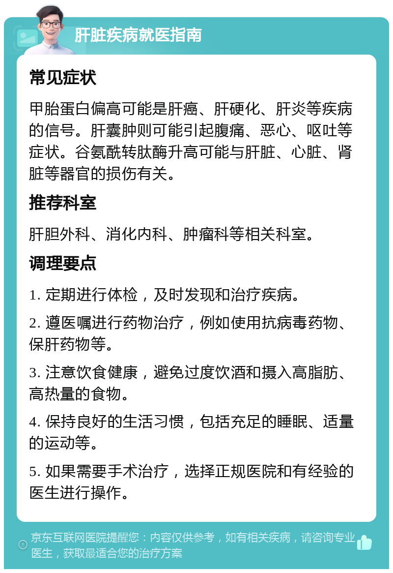 肝脏疾病就医指南 常见症状 甲胎蛋白偏高可能是肝癌、肝硬化、肝炎等疾病的信号。肝囊肿则可能引起腹痛、恶心、呕吐等症状。谷氨酰转肽酶升高可能与肝脏、心脏、肾脏等器官的损伤有关。 推荐科室 肝胆外科、消化内科、肿瘤科等相关科室。 调理要点 1. 定期进行体检，及时发现和治疗疾病。 2. 遵医嘱进行药物治疗，例如使用抗病毒药物、保肝药物等。 3. 注意饮食健康，避免过度饮酒和摄入高脂肪、高热量的食物。 4. 保持良好的生活习惯，包括充足的睡眠、适量的运动等。 5. 如果需要手术治疗，选择正规医院和有经验的医生进行操作。