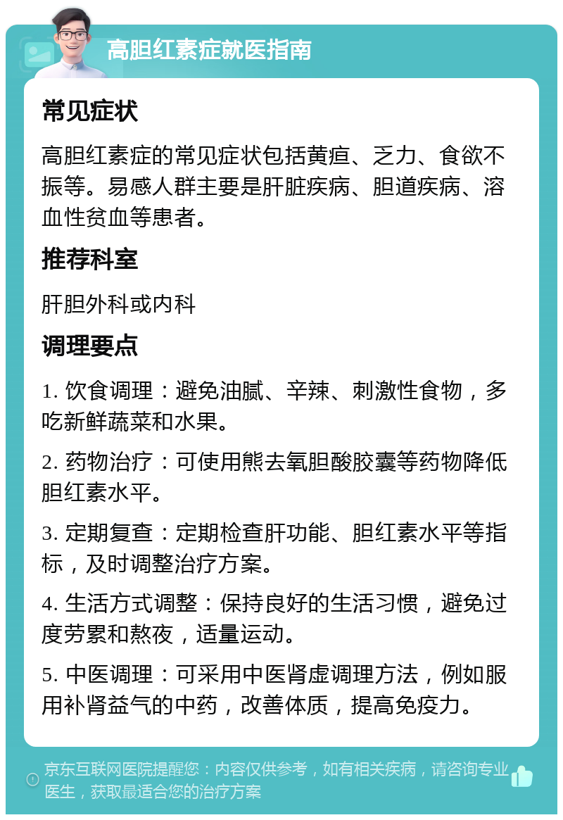 高胆红素症就医指南 常见症状 高胆红素症的常见症状包括黄疸、乏力、食欲不振等。易感人群主要是肝脏疾病、胆道疾病、溶血性贫血等患者。 推荐科室 肝胆外科或内科 调理要点 1. 饮食调理：避免油腻、辛辣、刺激性食物，多吃新鲜蔬菜和水果。 2. 药物治疗：可使用熊去氧胆酸胶囊等药物降低胆红素水平。 3. 定期复查：定期检查肝功能、胆红素水平等指标，及时调整治疗方案。 4. 生活方式调整：保持良好的生活习惯，避免过度劳累和熬夜，适量运动。 5. 中医调理：可采用中医肾虚调理方法，例如服用补肾益气的中药，改善体质，提高免疫力。