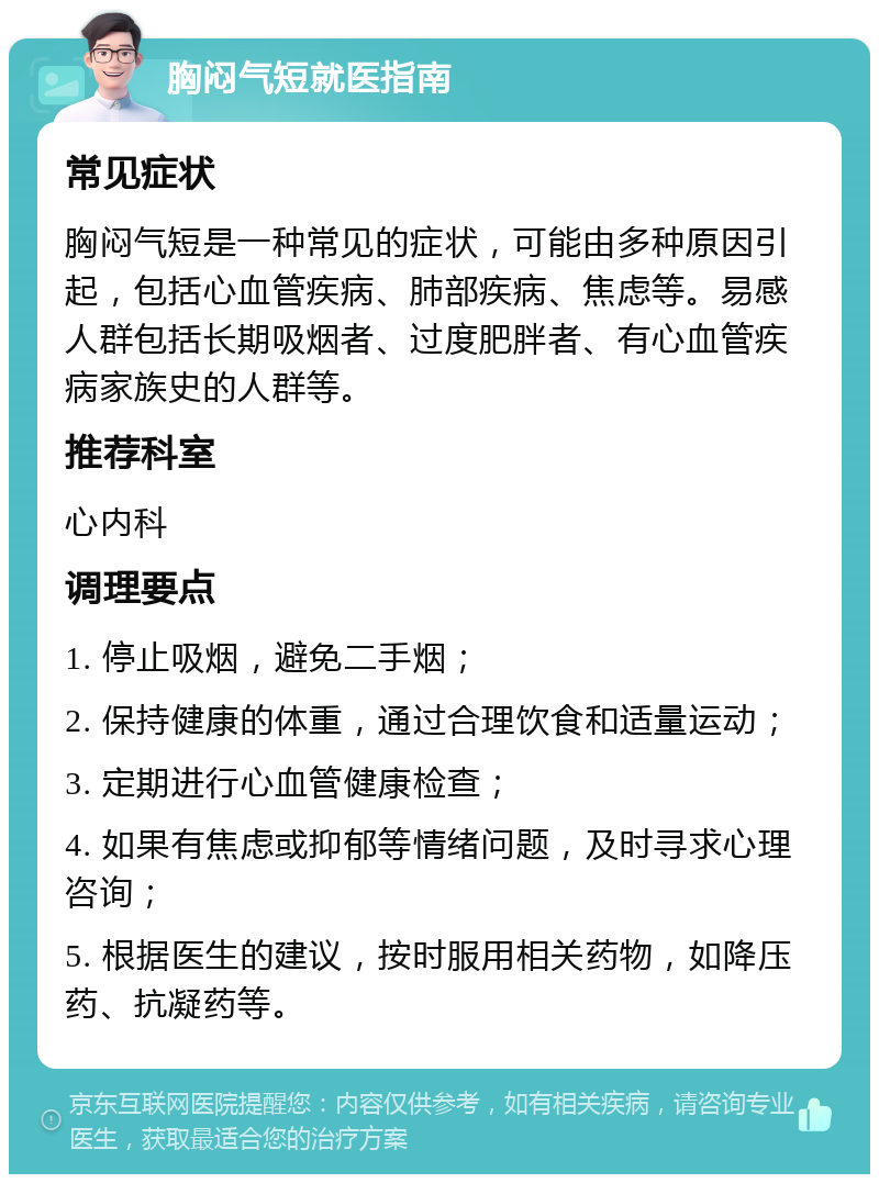 胸闷气短就医指南 常见症状 胸闷气短是一种常见的症状，可能由多种原因引起，包括心血管疾病、肺部疾病、焦虑等。易感人群包括长期吸烟者、过度肥胖者、有心血管疾病家族史的人群等。 推荐科室 心内科 调理要点 1. 停止吸烟，避免二手烟； 2. 保持健康的体重，通过合理饮食和适量运动； 3. 定期进行心血管健康检查； 4. 如果有焦虑或抑郁等情绪问题，及时寻求心理咨询； 5. 根据医生的建议，按时服用相关药物，如降压药、抗凝药等。