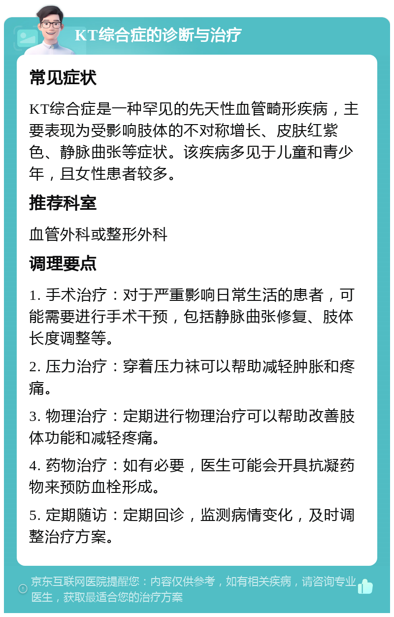 KT综合症的诊断与治疗 常见症状 KT综合症是一种罕见的先天性血管畸形疾病，主要表现为受影响肢体的不对称增长、皮肤红紫色、静脉曲张等症状。该疾病多见于儿童和青少年，且女性患者较多。 推荐科室 血管外科或整形外科 调理要点 1. 手术治疗：对于严重影响日常生活的患者，可能需要进行手术干预，包括静脉曲张修复、肢体长度调整等。 2. 压力治疗：穿着压力袜可以帮助减轻肿胀和疼痛。 3. 物理治疗：定期进行物理治疗可以帮助改善肢体功能和减轻疼痛。 4. 药物治疗：如有必要，医生可能会开具抗凝药物来预防血栓形成。 5. 定期随访：定期回诊，监测病情变化，及时调整治疗方案。