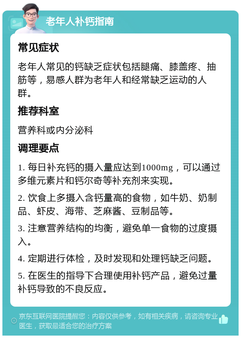 老年人补钙指南 常见症状 老年人常见的钙缺乏症状包括腿痛、膝盖疼、抽筋等，易感人群为老年人和经常缺乏运动的人群。 推荐科室 营养科或内分泌科 调理要点 1. 每日补充钙的摄入量应达到1000mg，可以通过多维元素片和钙尔奇等补充剂来实现。 2. 饮食上多摄入含钙量高的食物，如牛奶、奶制品、虾皮、海带、芝麻酱、豆制品等。 3. 注意营养结构的均衡，避免单一食物的过度摄入。 4. 定期进行体检，及时发现和处理钙缺乏问题。 5. 在医生的指导下合理使用补钙产品，避免过量补钙导致的不良反应。