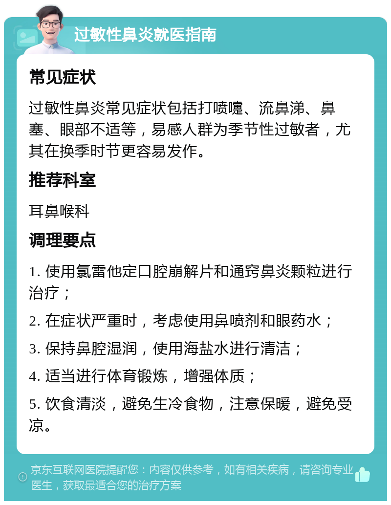 过敏性鼻炎就医指南 常见症状 过敏性鼻炎常见症状包括打喷嚏、流鼻涕、鼻塞、眼部不适等，易感人群为季节性过敏者，尤其在换季时节更容易发作。 推荐科室 耳鼻喉科 调理要点 1. 使用氯雷他定口腔崩解片和通窍鼻炎颗粒进行治疗； 2. 在症状严重时，考虑使用鼻喷剂和眼药水； 3. 保持鼻腔湿润，使用海盐水进行清洁； 4. 适当进行体育锻炼，增强体质； 5. 饮食清淡，避免生冷食物，注意保暖，避免受凉。