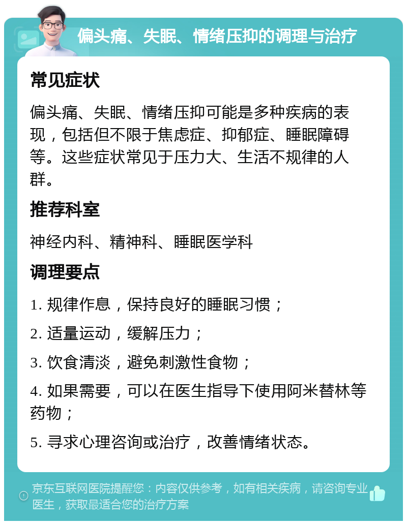 偏头痛、失眠、情绪压抑的调理与治疗 常见症状 偏头痛、失眠、情绪压抑可能是多种疾病的表现，包括但不限于焦虑症、抑郁症、睡眠障碍等。这些症状常见于压力大、生活不规律的人群。 推荐科室 神经内科、精神科、睡眠医学科 调理要点 1. 规律作息，保持良好的睡眠习惯； 2. 适量运动，缓解压力； 3. 饮食清淡，避免刺激性食物； 4. 如果需要，可以在医生指导下使用阿米替林等药物； 5. 寻求心理咨询或治疗，改善情绪状态。