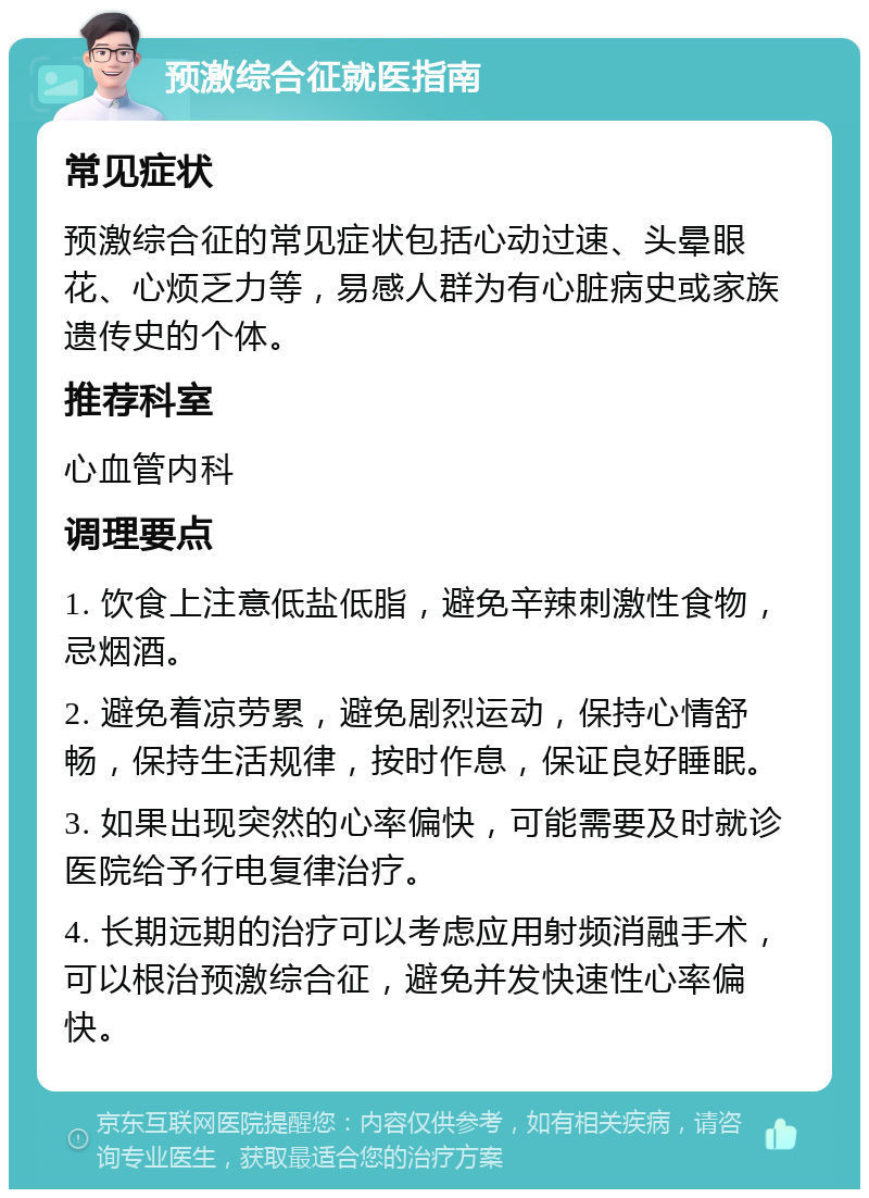 预激综合征就医指南 常见症状 预激综合征的常见症状包括心动过速、头晕眼花、心烦乏力等，易感人群为有心脏病史或家族遗传史的个体。 推荐科室 心血管内科 调理要点 1. 饮食上注意低盐低脂，避免辛辣刺激性食物，忌烟酒。 2. 避免着凉劳累，避免剧烈运动，保持心情舒畅，保持生活规律，按时作息，保证良好睡眠。 3. 如果出现突然的心率偏快，可能需要及时就诊医院给予行电复律治疗。 4. 长期远期的治疗可以考虑应用射频消融手术，可以根治预激综合征，避免并发快速性心率偏快。