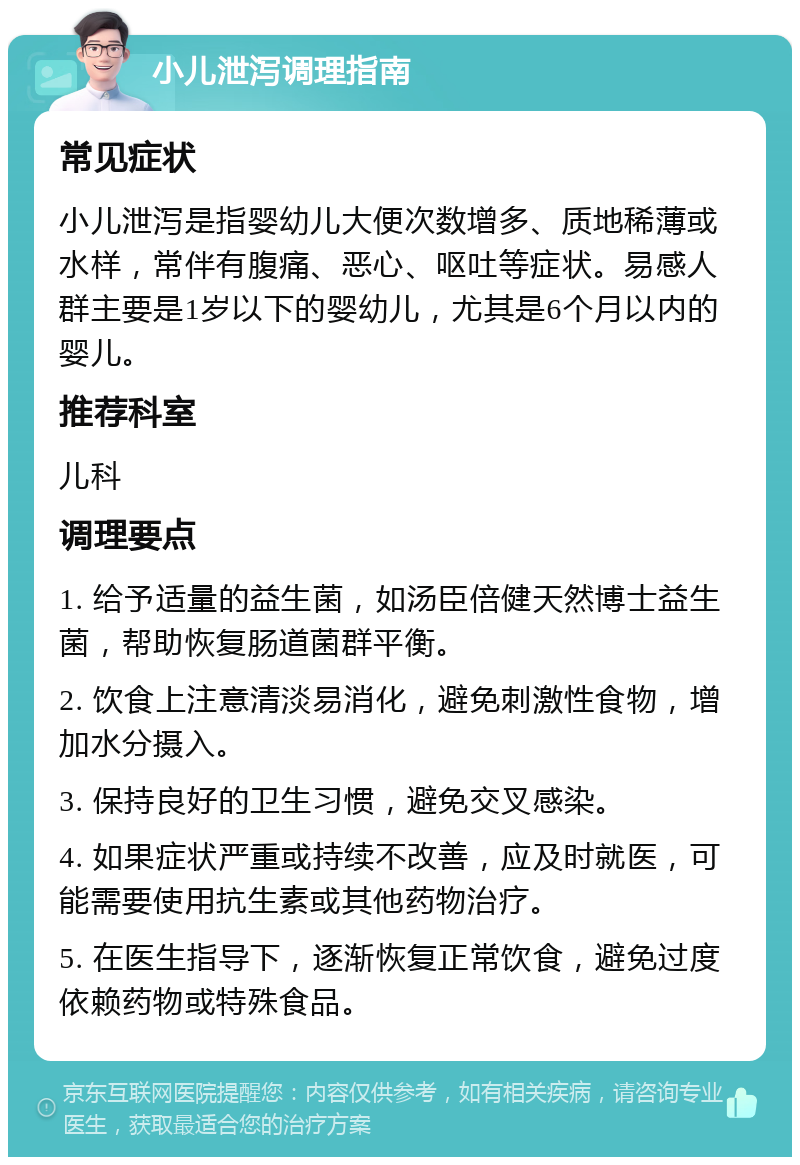 小儿泄泻调理指南 常见症状 小儿泄泻是指婴幼儿大便次数增多、质地稀薄或水样，常伴有腹痛、恶心、呕吐等症状。易感人群主要是1岁以下的婴幼儿，尤其是6个月以内的婴儿。 推荐科室 儿科 调理要点 1. 给予适量的益生菌，如汤臣倍健天然博士益生菌，帮助恢复肠道菌群平衡。 2. 饮食上注意清淡易消化，避免刺激性食物，增加水分摄入。 3. 保持良好的卫生习惯，避免交叉感染。 4. 如果症状严重或持续不改善，应及时就医，可能需要使用抗生素或其他药物治疗。 5. 在医生指导下，逐渐恢复正常饮食，避免过度依赖药物或特殊食品。