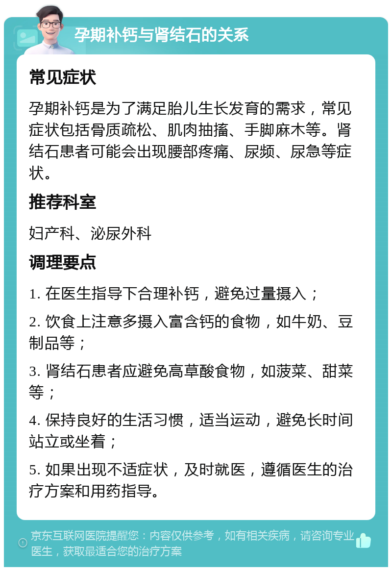 孕期补钙与肾结石的关系 常见症状 孕期补钙是为了满足胎儿生长发育的需求，常见症状包括骨质疏松、肌肉抽搐、手脚麻木等。肾结石患者可能会出现腰部疼痛、尿频、尿急等症状。 推荐科室 妇产科、泌尿外科 调理要点 1. 在医生指导下合理补钙，避免过量摄入； 2. 饮食上注意多摄入富含钙的食物，如牛奶、豆制品等； 3. 肾结石患者应避免高草酸食物，如菠菜、甜菜等； 4. 保持良好的生活习惯，适当运动，避免长时间站立或坐着； 5. 如果出现不适症状，及时就医，遵循医生的治疗方案和用药指导。