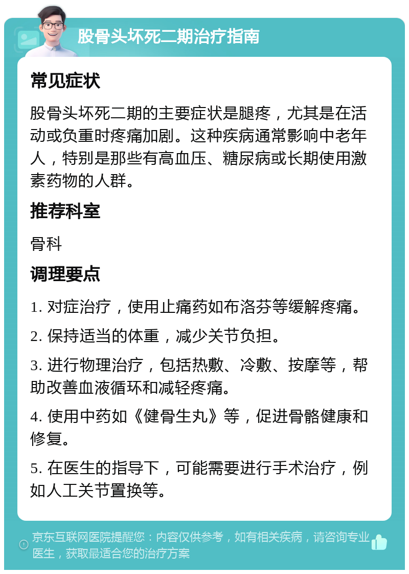 股骨头坏死二期治疗指南 常见症状 股骨头坏死二期的主要症状是腿疼，尤其是在活动或负重时疼痛加剧。这种疾病通常影响中老年人，特别是那些有高血压、糖尿病或长期使用激素药物的人群。 推荐科室 骨科 调理要点 1. 对症治疗，使用止痛药如布洛芬等缓解疼痛。 2. 保持适当的体重，减少关节负担。 3. 进行物理治疗，包括热敷、冷敷、按摩等，帮助改善血液循环和减轻疼痛。 4. 使用中药如《健骨生丸》等，促进骨骼健康和修复。 5. 在医生的指导下，可能需要进行手术治疗，例如人工关节置换等。