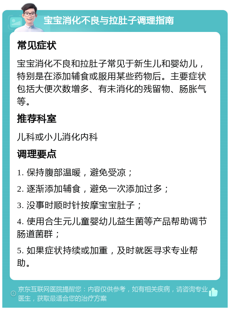 宝宝消化不良与拉肚子调理指南 常见症状 宝宝消化不良和拉肚子常见于新生儿和婴幼儿，特别是在添加辅食或服用某些药物后。主要症状包括大便次数增多、有未消化的残留物、肠胀气等。 推荐科室 儿科或小儿消化内科 调理要点 1. 保持腹部温暖，避免受凉； 2. 逐渐添加辅食，避免一次添加过多； 3. 没事时顺时针按摩宝宝肚子； 4. 使用合生元儿童婴幼儿益生菌等产品帮助调节肠道菌群； 5. 如果症状持续或加重，及时就医寻求专业帮助。