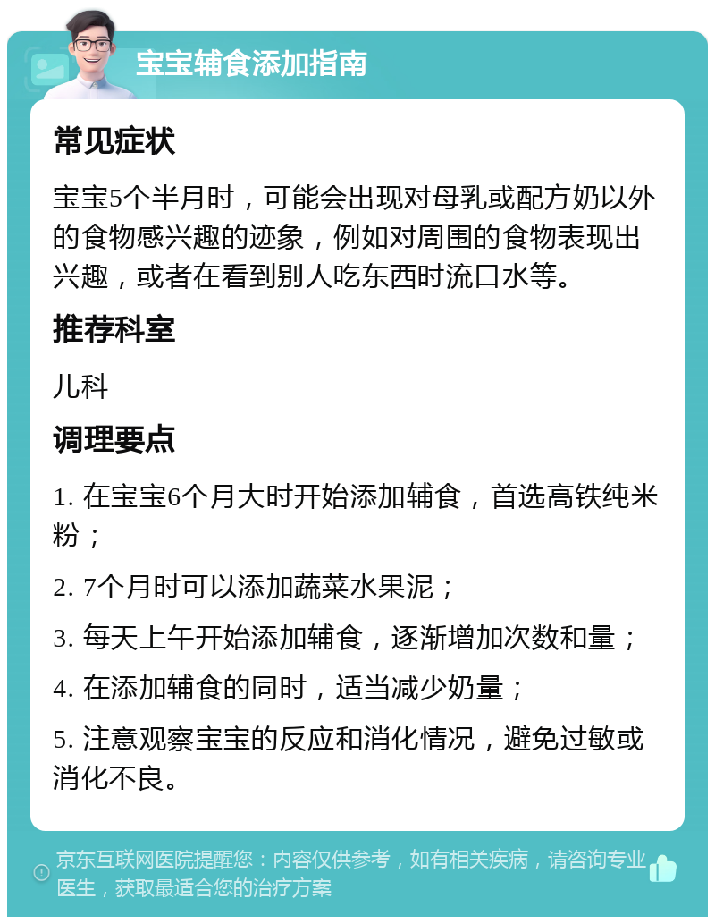 宝宝辅食添加指南 常见症状 宝宝5个半月时，可能会出现对母乳或配方奶以外的食物感兴趣的迹象，例如对周围的食物表现出兴趣，或者在看到别人吃东西时流口水等。 推荐科室 儿科 调理要点 1. 在宝宝6个月大时开始添加辅食，首选高铁纯米粉； 2. 7个月时可以添加蔬菜水果泥； 3. 每天上午开始添加辅食，逐渐增加次数和量； 4. 在添加辅食的同时，适当减少奶量； 5. 注意观察宝宝的反应和消化情况，避免过敏或消化不良。