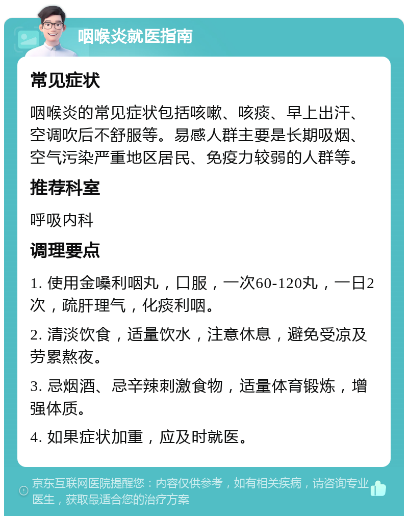 咽喉炎就医指南 常见症状 咽喉炎的常见症状包括咳嗽、咳痰、早上出汗、空调吹后不舒服等。易感人群主要是长期吸烟、空气污染严重地区居民、免疫力较弱的人群等。 推荐科室 呼吸内科 调理要点 1. 使用金嗓利咽丸，口服，一次60-120丸，一日2次，疏肝理气，化痰利咽。 2. 清淡饮食，适量饮水，注意休息，避免受凉及劳累熬夜。 3. 忌烟酒、忌辛辣刺激食物，适量体育锻炼，增强体质。 4. 如果症状加重，应及时就医。