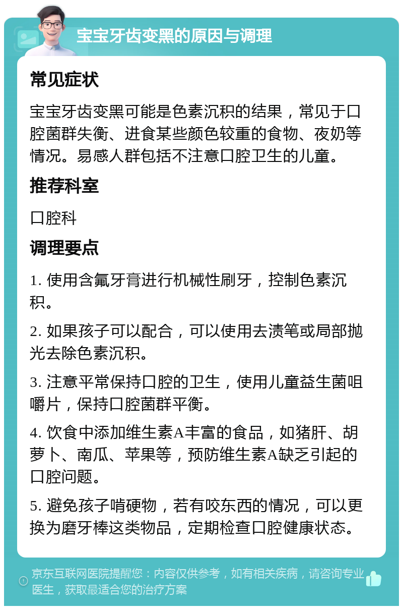 宝宝牙齿变黑的原因与调理 常见症状 宝宝牙齿变黑可能是色素沉积的结果，常见于口腔菌群失衡、进食某些颜色较重的食物、夜奶等情况。易感人群包括不注意口腔卫生的儿童。 推荐科室 口腔科 调理要点 1. 使用含氟牙膏进行机械性刷牙，控制色素沉积。 2. 如果孩子可以配合，可以使用去渍笔或局部抛光去除色素沉积。 3. 注意平常保持口腔的卫生，使用儿童益生菌咀嚼片，保持口腔菌群平衡。 4. 饮食中添加维生素A丰富的食品，如猪肝、胡萝卜、南瓜、苹果等，预防维生素A缺乏引起的口腔问题。 5. 避免孩子啃硬物，若有咬东西的情况，可以更换为磨牙棒这类物品，定期检查口腔健康状态。