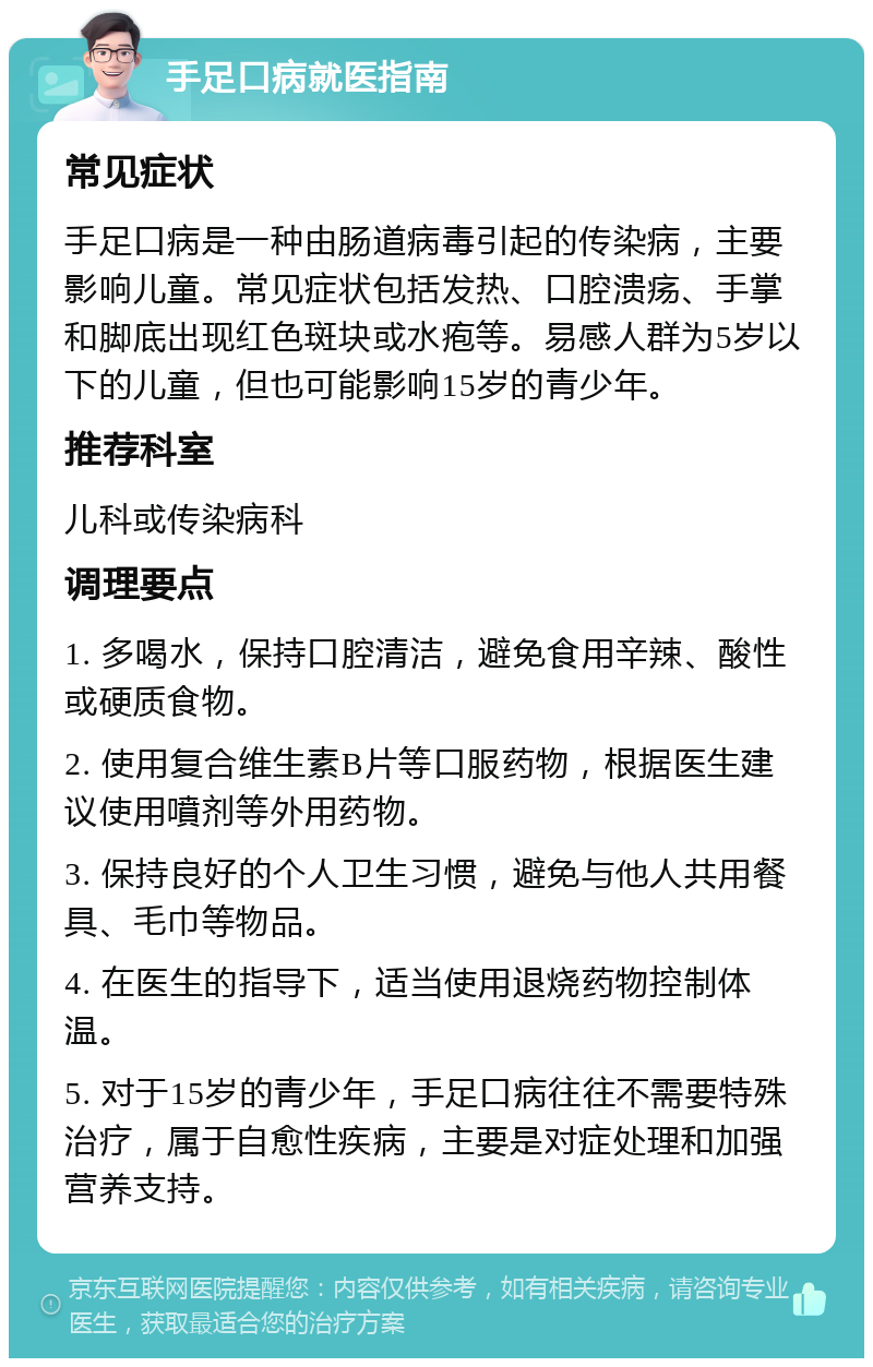 手足口病就医指南 常见症状 手足口病是一种由肠道病毒引起的传染病，主要影响儿童。常见症状包括发热、口腔溃疡、手掌和脚底出现红色斑块或水疱等。易感人群为5岁以下的儿童，但也可能影响15岁的青少年。 推荐科室 儿科或传染病科 调理要点 1. 多喝水，保持口腔清洁，避免食用辛辣、酸性或硬质食物。 2. 使用复合维生素B片等口服药物，根据医生建议使用噴剂等外用药物。 3. 保持良好的个人卫生习惯，避免与他人共用餐具、毛巾等物品。 4. 在医生的指导下，适当使用退烧药物控制体温。 5. 对于15岁的青少年，手足口病往往不需要特殊治疗，属于自愈性疾病，主要是对症处理和加强营养支持。