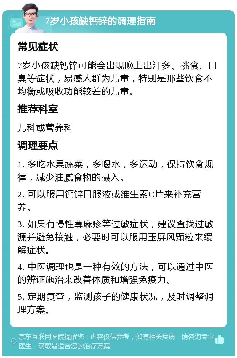 7岁小孩缺钙锌的调理指南 常见症状 7岁小孩缺钙锌可能会出现晚上出汗多、挑食、口臭等症状，易感人群为儿童，特别是那些饮食不均衡或吸收功能较差的儿童。 推荐科室 儿科或营养科 调理要点 1. 多吃水果蔬菜，多喝水，多运动，保持饮食规律，减少油腻食物的摄入。 2. 可以服用钙锌口服液或维生素C片来补充营养。 3. 如果有慢性荨麻疹等过敏症状，建议查找过敏源并避免接触，必要时可以服用玉屏风颗粒来缓解症状。 4. 中医调理也是一种有效的方法，可以通过中医的辨证施治来改善体质和增强免疫力。 5. 定期复查，监测孩子的健康状况，及时调整调理方案。