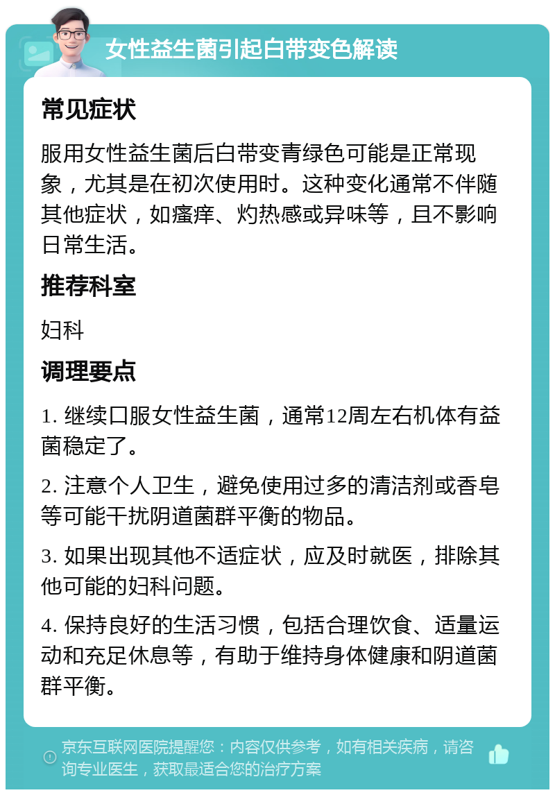 女性益生菌引起白带变色解读 常见症状 服用女性益生菌后白带变青绿色可能是正常现象，尤其是在初次使用时。这种变化通常不伴随其他症状，如瘙痒、灼热感或异味等，且不影响日常生活。 推荐科室 妇科 调理要点 1. 继续口服女性益生菌，通常12周左右机体有益菌稳定了。 2. 注意个人卫生，避免使用过多的清洁剂或香皂等可能干扰阴道菌群平衡的物品。 3. 如果出现其他不适症状，应及时就医，排除其他可能的妇科问题。 4. 保持良好的生活习惯，包括合理饮食、适量运动和充足休息等，有助于维持身体健康和阴道菌群平衡。